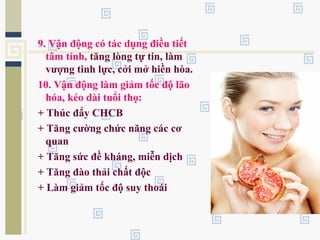 9. Vận động có tác dụng điều tiết
tâm tính, tăng lòng tự tin, làm
vượng tinh lực, cởi mở hiền hòa.
10. Vận động làm giảm tốc độ lão
hóa, kéo dài tuổi thọ:
+ Thúc đẩy CHCB
+ Tăng cường chức năng các cơ
quan
+ Tăng sức đề kháng, miễn dịch
+ Tăng đào thải chất độc
+ Làm giảm tốc độ suy thoái
 