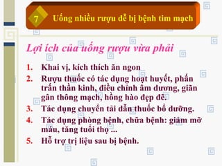 Lợi ích của uống rượu vừa phải
1. Khai vị, kích thích ăn ngon
2. Rượu thuốc có tác dụng hoạt huyết, phấn
trấn thần kinh, điều chỉnh âm dương, giãn
gân thông mạch, hồng hào đẹp đẽ.
3. Tác dụng chuyển tải dẫn thuốc bổ dưỡng.
4. Tác dụng phòng bệnh, chữa bệnh: giảm mỡ
máu, tăng tuổi thọ ...
5. Hỗ trợ trị liệu sau bị bệnh.
Uống nhiều rượu dễ bị bệnh tim mạch7
 