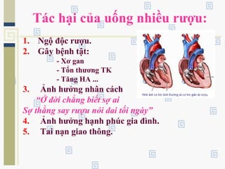Tác hại của uống nhiều rượu:
1. Ngộ độc rượu.
2. Gây bệnh tật:
- Xơ gan
- Tổn thương TK
- Tăng HA ...
3. Ảnh hưởng nhân cách
“Ở đời chẳng biết sợ ai
Sợ thằng say rượu nói dai tối ngày”
4. Ảnh hưởng hạnh phúc gia đình.
5. Tai nạn giao thông.
 