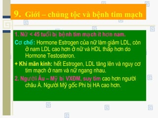 9. Giới – chủng tộc và bệnh tim mạch
1. N < 45 tu i b b nh tim m ch ít h n nam.ữ ổ ị ệ ạ ơ
C ch :ơ ế Hormone Estrogen c a n làm gi m LDL, cònủ ữ ả
nam LDL cao h n n và HDL th p h n doở ơ ở ữ ấ ơ
Hormone Testosteron.
+ Khi mãn kinh: h t Estrogen, LDL tăng lên và nguy cế ơ
tim m ch nam và n ngang nhau.ạ ở ữ
2. Ng i Âu – M b VXĐM, suy timườ ỹ ị cao h n ng iơ ườ
châu Á. Ng i M g c Phi b HA cao h n.ườ ỹ ố ị ơ
 