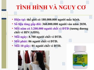 TÌNH HÌNH VÀ NGUY CƠ
• Hiện tại: thế giới có 180.000.000 người mắc bệnh.
• Số liệu tăng gấp đôi: 360.000.000 người vào năm 2030.
• Mỗi năm có 3.200.000 người chết vì ĐTĐ (tương đương
chết vì HIV/AIDS).
• Mỗi ngày: 8.700 người chết vì ĐTĐ.
• Mỗi phút: 06 người chết vì ĐTĐ.
• Mỗi 10 giây: 01 người chết vì ĐTĐ.
 