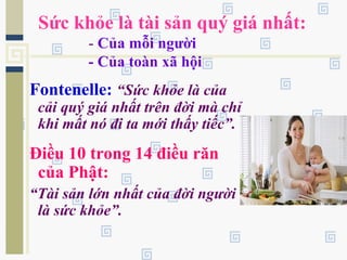 Sức khỏe là tài sản quý giá nhất:
- Của mỗi người
- Của toàn xã hội
Fontenelle: “Sức khỏe là của
cải quý giá nhất trên đời mà chỉ
khi mất nó đi ta mới thấy tiếc”.
Điều 10 trong 14 điều răn
của Phật:
“Tài sản lớn nhất của đời người
là sức khỏe”.
 