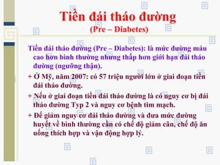 Tiền đái tháo đường
(Pre – Diabetes)
Tiền đái tháo đường (Pre – Diabetes): là mức đường máu
cao hơn bình thường nhưng thấp hơn giới hạn đái tháo
đường (ngưỡng thận).
+ Ở Mỹ, năm 2007: có 57 triệu người lớn ở giai đoạn tiền
đái tháo đường.
+ Nếu ở giai đoạn tiền đái tháo đường là có nguy cơ bị đái
tháo đường Typ 2 và nguy cơ bệnh tim mạch.
+ Để giảm nguy cơ đái tháo đường và đưa mức đường
huyết về bình thường cần có chế độ giảm cân, chế độ ăn
uống thích hợp và vận động hợp lý.
 