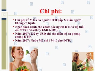 Chi phí:
• Chi phí về Y tế cho người ĐTĐ gấp 2-3 lần người
không có bệnh.
• Ngân sách dành cho chăm sóc người ĐTĐ ở độ tuổi
20-79 từ 153-286 tỷ USD (2003).
• Năm 2007: 232 tỷ USD chi cho điều trị và phòng
chống ĐTĐ.
• Năm 2007: Nước Mỹ chi 174 tỷ cho ĐTĐ.
 
