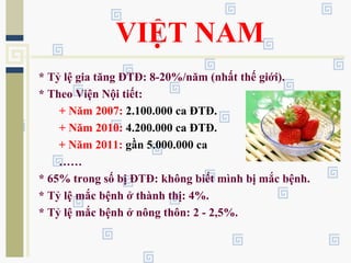 VIỆT NAM
* Tỷ lệ gia tăng ĐTĐ: 8-20%/năm (nhất thế giới).
* Theo Viện Nội tiết:
+ Năm 2007: 2.100.000 ca ĐTĐ.
+ Năm 2010: 4.200.000 ca ĐTĐ.
+ Năm 2011: gần 5.000.000 ca
……
* 65% trong số bị ĐTĐ: không biết mình bị mắc bệnh.
* Tỷ lệ mắc bệnh ở thành thị: 4%.
* Tỷ lệ mắc bệnh ở nông thôn: 2 - 2,5%.
 