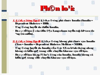 Ph©n lo¹i:Ph©n lo¹i:
1. §¸i th¸o ®­êngTypI: §¸i th¸o ®­êng phô thuéc Insulin (Insulin –
Dependent Diabetes – IDD)
• T¨ng ®­êng huyÕt do thiÕu Insulin.
• Do c¸c tÕbµo β cña tiÓu ®¶o Langerhans tuyÕn tuþ bÞtæn th­
¬ng (tù miÔn).
2. §¸i th¸o ®­êngTypII: §¸i th¸o ®­êng kh«ng phô thuéc vµo Insulin
(Non – Insulin – Dependent Diabetes Mellitus – NIDD).
• T¨ng ®­êng huyÕt do Insulin vÉn ®­îc SXra b×nh th­êng nh­ng
kh«ng cã hiÖu qu¶ trong viÖc chuyÓn Glucose vµo tÕbµo.
• Do c¸c tÕbµo kh¸ng l¹i ho¹t ®éng cña Insulin, Insulin kh«ng cã
hiÖu qu¶ trong viÖc chuyÓn Glucose vµo tÕbµo.
 