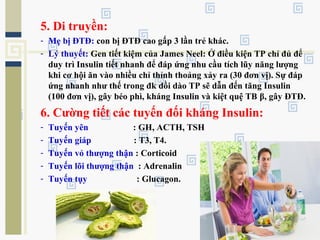 5. Di truyền:
- Mẹ bị ĐTĐ: con bị ĐTĐ cao gấp 3 lần trẻ khác.
- Lý thuyết: Gen tiết kiệm của James Neel: Ở điều kiện TP chỉ đủ để
duy trì Insulin tiết nhanh để đáp ứng nhu cầu tích lũy năng lượng
khi cơ hội ăn vào nhiều chỉ thỉnh thoảng xảy ra (30 đơn vị). Sự đáp
ứng nhanh như thế trong đk dồi dào TP sẽ dẫn đến tăng Insulin
(100 đơn vị), gây béo phì, kháng Insulin và kiệt quệ TB β, gây ĐTĐ.
6. Cường tiết các tuyến đối kháng Insulin:
- Tuyến yên : GH, ACTH, TSH
- Tuyến giáp : T3, T4.
- Tuyến vỏ thượng thận : Corticoid
- Tuyến lõi thượng thận : Adrenalin
- Tuyến tụy : Glucagon.
 