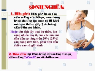 1. BÐo ph×: BÐo ph× lµ sù t¨ng
c©n nÆng c¬ thÓ qu¸ møc trung
b×nh do t¨ng qu¸ møc tû lÖ khèi
mì toµn th©n, g©y ¶nh h­ëng
xÊu ®Õn søc kháe.
Hoặc: Sự tích lũy quá dư thừa, lan
rộng nhiều hay ít, của các mô mỡ
dẫn đến sự tăng trên 20% (25%)
cân nặng ước tính, phải tính đến
chiều cao và giới tính.
§ÞNHNGHÜA:
2. Thõa c©n: Lµ t×nh tr¹ng c©n nÆng v­ît qu¸
c©n nÆng “nªn cã” so víi chiÒu cao.
 