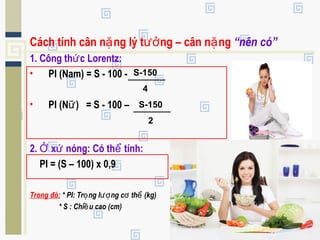 Cách tính cân n ng lý t ng – cân n ngặ ưở ặ “nên có”
1. Công th c Lorentz:ứ
• PI (Nam) = S - 100 -
• PI (N ) = S - 100 –ữ
2. x nóng: Có th tính:Ở ứ ể PI
PI = (S – 100) x 0,9
Trong đó: * PI: Tr ng l ng c th (kg)ọ ượ ơ ể
* S : Chi u cao (cm)ề
S-150
4
S-150
2
 
