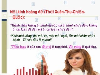 N i kinh hoàng đ (Th i Xuân-Thu-Chi n-ộ ế ờ ế
Qu c):ố
“Thánh nhân không tr b nh đã r i, mà tr b nh ch a đ n, khôngị ệ ồ ị ệ ư ế
tr cái lo n đã đ n mà tr cái lo n ch a đ n”.ị ạ ế ị ạ ư ế
“Khát m i u ng, đói m i ăn, m t m i ngh , m m i khám ch aớ ố ớ ệ ớ ỉ ố ớ ữ
b nh – T t c đ u là mu n!”ệ ấ ả ề ộ
“Ti n b cề ạ là c a con,ủ Đ a vị ị là t m th i,ạ ờ V vangẻ là quá kh ,ứ
S c kh eứ ỏ là c a mình!”.ủ
 