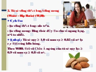 3. Tû sè vßng th¾t l­ng/vßng m«ng
(Waist - Hip Ratio) (W/H):
+ C¸ch ®o:
- §o vßng th¾t l­ng: nh­ trªn.
- §o vßng m«ng: Dïng th­íc d©y ®o chu vi ngang h¸ng,
n¬i to nhÊt.
+ §¸nh gi¸: Tû sè nµy ≥ 1,0 víi namvµ ≥ 0,85 víi n÷ lµ
c¸c ®èi t­îng bÐo bông.
Theo WHO, ®èi víi Châu Á ng­ìng cña tû sè nµy lµ: ≥
0,9 víi namvµ ≥ 0,8 víi n÷.
 