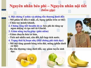 Nguyên nhân béo phì – Nguyên nhân nội tiết
(hiếm gặp)
1. Hội chứng Cushin và những tổn thương dưới đồi:
- Mỡ phân bố đều ở mặt, cổ, bụng (phần trên cơ thể)
- Chân tay mảnh khảnh.
2. Chứng tăng tiết Insulin do u: béo phì do tăng sự
ngon miệng và tạo mỡ từ Glucid.
3. Giảm năng tuyến giáp: (phù niêm)
- Giảm chuyển hóa cơ bản.
- Tích mỡ nhiều nơi, cân đối, kết hợp tích nước.
4. Trạng thái bị hoạn nhẹ (Hội chứng phì sinh dục)
- Mô mỡ tăng quanh háng trên đùi, mông (phần dưới
cơ thể)
- Do tổn thương vùng dưới đồi, suy giảm tuyến sinh
dục.
 