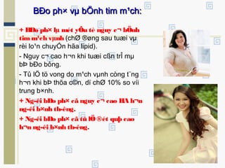 + BÐo ph× lµ mét yÕu tè nguy c¬ bÖnh
timm¹ch vµnh (chØ ®øng sau tuæi vµ
rèi lo¹n chuyÓn hãa lipid).
- Nguy c¬ cao h¬n khi tuæi cßn trÎ mµ
bÞ bÐo bông.
- Tû lÖ tö vong do m¹ch vµnh còng t¨ng
h¬n khi bÞ thõa c©n, dï chØ 10% so víi
trung b×nh.
+ Ng­êi bÐo ph× cã nguy c¬ cao HA h¬n
ng­êi b×nh th­êng.
+ Ng­êi bÐo ph× cã tû lÖ®ét quþ cao
h¬n ng­êi b×nh th­êng.
BÐo ph× vµ bÖnh tim m¹ch:BÐo ph× vµ bÖnh tim m¹ch:
 