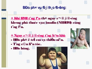 + Khi BMI t¨ng lªn th× nguy c¬ ®¸i ®­êng
kh«ng phô thuéc vµo insulin (NIDDM) còng
t¨ng lªn.
+ Nguy c¬ ®¸i ®­êng t¨ng h¬n khi:
- BÐo ph× ë trÎ emvµ thiÕu niªn.
- T¨ng c©n liªn tôc.
- BÐo bông.
BÐo ph× vµ ®¸i th¸o ®­êng:BÐo ph× vµ ®¸i th¸o ®­êng:
 