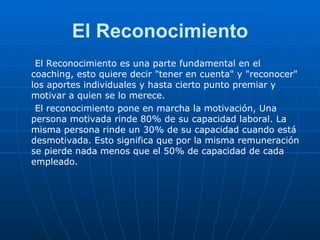 El Reconocimiento El Reconocimiento es una parte fundamental en el coaching, esto quiere decir "tener en cuenta" y "reconocer" los aportes individuales y hasta cierto punto premiar y motivar a quien se lo merece. El reconocimiento pone en marcha la motivación, Una persona motivada rinde 80% de su capacidad laboral. La misma persona rinde un 30% de su capacidad cuando está desmotivada. Esto significa que por la misma remuneración se pierde nada menos que el 50% de capacidad de cada empleado. 