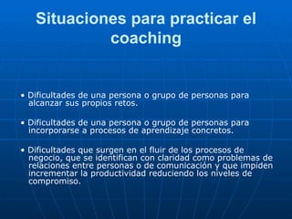 Situaciones para practicar el coaching •  Dificultades de una persona o grupo de personas para alcanzar sus propios retos. •  Dificultades de una persona o grupo de personas para incorporarse a procesos de aprendizaje concretos. •  Dificultades que surgen en el fluir de los procesos de negocio, que se identifican con claridad como problemas de relaciones entre personas o de comunicación y que impiden incrementar la productividad reduciendo los niveles de compromiso. 