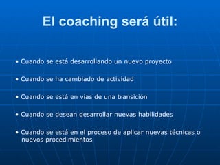 El coaching será útil: •  Cuando se está desarrollando un nuevo proyecto •  Cuando se ha cambiado de actividad •  Cuando se está en vías de una transición •  Cuando se desean desarrollar nuevas habilidades •  Cuando se está en el proceso de aplicar nuevas técnicas o nuevos procedimientos 
