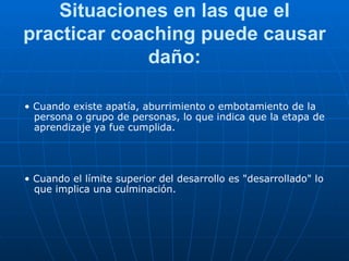 Situaciones en las que el practicar coaching puede causar daño: •  Cuando existe apatía, aburrimiento o embotamiento de la persona o grupo de personas, lo que indica que la etapa de aprendizaje ya fue cumplida. •  Cuando el límite superior del desarrollo es "desarrollado" lo que implica una culminación. 