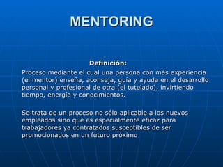 MENTORING Definición: Proceso mediante el cual una persona con más experiencia (el mentor) enseña, aconseja, guía y ayuda en el desarrollo personal y profesional de otra (el tutelado), invirtiendo tiempo, energía y conocimientos. Se trata de un proceso no sólo aplicable a los nuevos empleados sino que es especialmente eficaz para trabajadores ya contratados susceptibles de ser promocionados en un futuro próximo  