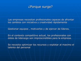 ¿Porque surge? Las empresas necesitan profesionales capaces de afrontar los cambios con iniciativa y creatividad rápidamente Gestionar equipos , motivarlos y de ejercer de líderes.  En el contexto competitivo actual, los profesionales con dotes de liderazgo son imprescindibles para la empresa.  Se necesita optimizar los recursos y explotar al maximo el talento del personal 