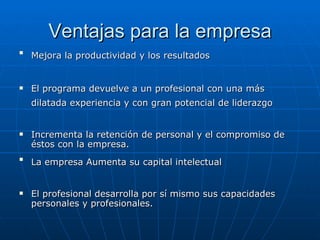 Ventajas para la empresa Mejora la productividad y los resultados   El programa devuelve a un profesional con una más dilatada experiencia y con gran potencial de liderazgo   Incrementa la retención de personal y el compromiso de éstos con la empresa. La empresa Aumenta su capital intelectual   El profesional desarrolla por sí mismo sus capacidades personales y profesionales. 