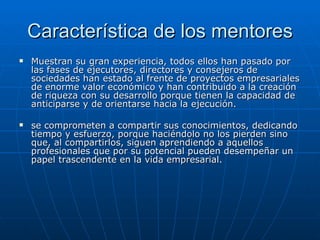 Característica de los mentores Muestran su gran experiencia, todos ellos han pasado por las fases de ejecutores, directores y consejeros de sociedades han estado al frente de proyectos empresariales de enorme valor económico y han contribuido a la creación de riqueza con su desarrollo porque tienen la capacidad de anticiparse y de orientarse hacia la ejecución.  se comprometen a compartir sus conocimientos, dedicando tiempo y esfuerzo, porque haciéndolo no los pierden sino que, al compartirlos, siguen aprendiendo a aquellos profesionales que por su potencial pueden desempeñar un papel trascendente en la vida empresarial.  