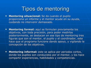 Tipos de mentoring Mentoring situacional:  Se da cuando el pupilo proporciona un informe y el mentor acude en su ayuda, cuidando no intervenir demasiado. Mentoring formal:  aquí se formulan previamente los objetivos, con toda precisión, para poder medirlos posteriormente, se destacan en ese tipo de mentoring tres figuras que son el mentor, el pupilo y el coordinador, este hace que el programa funcione dando apoyo, y vigilando la concepción de los objetivos. Mentoring informal:  este se aplica por periodos cortos, donde los pupilos son conducidos por el mentor, y los hace compartir experiencias, habilidades y competencias. 