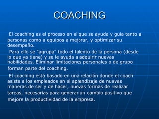 COACHING El coaching es el proceso en el que se ayuda y guía tanto a personas como a equipos a mejorar, y optimizar su desempeño. Para ello se "agrupa" todo el talento de la persona (desde lo que ya tiene) y se le ayuda a adquirir nuevas habilidades. Eliminar limitaciones personales o de grupo forman parte del coaching. El coaching está basado en una relación donde el coach asiste a los empleados en el aprendizaje de nuevas maneras de ser y de hacer, nuevas formas de realizar tareas, necesarias para generar un   cambio positivo que mejore la productividad de la empresa. 