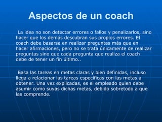 Aspectos de un coach La idea no son detectar errores o fallos y penalizarlos, sino hacer que los demás descubran sus propios errores. El coach debe basarse en realizar preguntas más que en hacer afirmaciones, pero no se trata únicamente de realizar preguntas sino que cada pregunta que realiza el coach debe de tener un fin último.. Basa las tareas en metas claras y bien definidas, incluso llega a relacionar las tareas específicas con las metas a obtener. Una vez explicadas, es el empleado quien debe asumir como suyas dichas metas, debido sobretodo a que las comprende. 