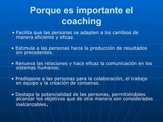 Porque es importante el coaching •  Facilita que las personas se adapten a los cambios de manera eficiente y eficaz. •  Estimula a las personas hacia la producción de resultados sin precedentes. •  Renueva las relaciones y hace eficaz la comunicación en los sistemas humanos. •  Predispone a las personas para la colaboración, el trabajo en equipo y la creación de consenso. •  Destapa la potencialidad de las personas, permitiéndoles alcanzar los objetivos que de otra manera son considerados inalcanzables . 