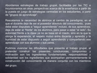 Abordamos estrategias de trabajo grupal, facilitados por las TIC e
incursionamos en otras perspectivas acerca de la enseñanza a partir de
la puesta en juego de estrategias centradas en los estudiantes, a partir
de "grupos de aprendizaje".
Rescatamos la necesidad de abrirnos al cambio de paradigma, en el
que el docente deja de ser el poseedor absoluto del conocimiento,  pues
debe estar dispuesto a “seguir aprendiendo” incluso, de sus aprendices;
deja de estar al “frente” de los alumnos, para pasar a estar “al lado”. Su
autoridad frente a la clase ya no se basa en el miedo, sino en la que le
otorga la experiencia, el respeto mutuo entre docente y aprendiz y la
humildad de estar dispuesto a seguir aprendiendo y compartiendo ese
aprendizaje con sus alumnos y sus pares.
Pudimos vivenciar las dificultades que presenta el trabajo grupal, al
pretender construir las presentes conclusiones, compromiso y
motivación son los ingredientes fundamentales, responsabilidad y
solidaridad son los ingredientes que acompañan permanentemente la
construcción del conocimiento de manera conjunta con los miembros
del grupo.
 