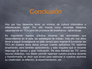 Conclusión
Hoy por hoy debemos tener un mínimo de cultura informática o
alfabetización digital. Por ello mismo como docentes debemos
capacitarnos en TICs para los procesos de enseñanza - aprendizaje.
Es importante nuestra práctica docente, las actividades que
desarrollemos en el aula, las estrategias de trabajo; todo ello nos debe
llevar a seguir investigando en este campo para mejorar e incorporar las
TICs en nuestra tarea diaria, porque cuando aplicamos TIC estamos
enseñando, pero también aprendiendo, y esto requiere que el docente
disponga de tiempo y gran motivación. De esta manera las TIC como
recurso didáctico, nos deben permitir repensar nuestra practica docente
y transformarla; es decir que sirvan para estimular a nuestros alumnos
su creatividad, la reflexión, la experimentación, etc.
 