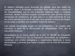 El objetivo principal como docentes es trabajar para que todos los
chicos/as vayan a la escuela y aprendan. Esto implica que a pesar de
las imposibilidades que se nos presentan debemos llegar a nuestras
prácticas, revisar nuestras propias concepciones para generar nuevas
estrategias de enseñanza, es decir que no se trata solamente de que
los chicos permanezcan en la escuela, sino también la forma de integrar
en las aulas a aquellos que quedaron fuera del sistema.
Las nuevas tecnologías juegan un rol protagónico y es nuestro reto
contribuir, a partir de la introducción de herramientas TICs, con la
educación inclusiva.
Sustentados en el marco teórico de la LEY N° 26.206 de Educación
capitulo IV, ARTÍCULO 29: La Educación Secundaria es obligatoria y
constituye una unidad pedagógica y organizativa destinada a los/as
adolescentes y jóvenes que hayan cumplido con el nivel de Educación
Primaria.
 