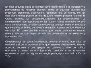 En esta segunda clase se plantea como hacer frente a la inclusión y la
permanencia de nuestros jóvenes, como de aquellos jóvenes que
presentan problemas, ausentismo, repetición falta de interés, etc. En
esta clase hemos puesto en tela de juicio nuestra práctica habitual. El
Crono sistema, La descontextualización, La presencialidad, La
simultaneidad; son supuestos en los cuales fuimos formados no solo
como alumnos sino también como docentes a mayor o menor medida y
que llevamos al ámbito de nuestra actuación. A partir de aquí debemos
ver a las TIC como una herramienta que puede colaborar en nuestra
tarea y abordar con mayor eficacia las problemáticas de exclusión y
fracaso escolar.
Consideramos de suma importancia, conocer el marco normativo de
nacional y el de la provincia en el que estemos desarrollando nuestra
actividad docente y que apoyan los cambios a nivel de política
educativa y pensar en una forma de contribuir a las trayectorias
escolares a partir de alguna estrategia pedagógica con utilización de
TICs.
 