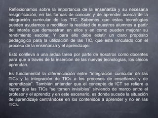 Reflexionamos sobre la importancia de la enseñanza y su necesaria
resignificación, en las formas de conocer y de aprender acerca de la
integración curricular de las TIC. Sabemos que estas tecnologías
pueden ayudarnos a modificar la realidad de nuestros alumnos a partir
del interés que demuestran en ellos y en como pueden mejorar su
rendimiento escolar. Y para ello debe existir un claro propósito
pedagógico para la utilización de las TIC, que este vinculado con el
proceso de la enseñanza y el aprendizaje.
Esto conlleva a una ardua tarea por parte de nosotros como docentes
para que a través de la inserción de las nuevas tecnologías, los chicos
aprendan.
Es fundamental la diferenciación entre “integración curricular de las
TICs y la integración de TICs a los procesos de enseñanza y de
aprendizaje”. También entender que el concepto de ICT se refiere a
lograr que las TICs “se tornen invisibles” sirviendo de marco entre el
profesor y el aprendiz y en este escenario, es donde sucede la situación
de aprendizaje centrándose en los contenidos a aprender y no en las
TICs.
 