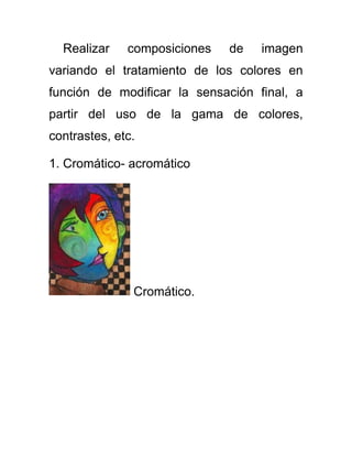Realizar composiciones de imagen
variando el tratamiento de los colores en
función de modificar la sensación final, a
partir del uso de la gama de colores,
contrastes, etc.
1. Cromático- acromático
Cromático.
 