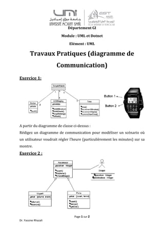 Dr. Yassine Rhazali
Travaux Pratiques (diagramme de
Communication
Exercice 1:
A partir du diagramme de classe ci
Rédigez un diagramme de
un utilisateur voudrait régler l’heure (particulièrement les minutes) sur sa
montre.
Exercice 2 :
Page 1 sur 2
Département GI
Module : UML et Dotnet
Elément : UML
Pratiques (diagramme de
Communication)
A partir du diagramme de classe ci-dessus :
Rédigez un diagramme de communication pour modéliser un scénario où
un utilisateur voudrait régler l’heure (particulièrement les minutes) sur sa
Pratiques (diagramme de
pour modéliser un scénario où
un utilisateur voudrait régler l’heure (particulièrement les minutes) sur sa
 