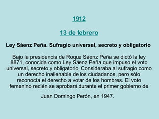 1912 13 de febrero Ley Sáenz Peña. Sufragio universal, secreto y obligatorio  Bajo la presidencia de Roque Sáenz Peña se dictó la ley 8871, conocida como Ley Sáenz Peña que impuso el voto universal, secreto y obligatorio. Consideraba al sufragio como un derecho inalienable de los ciudadanos, pero sólo reconocía el derecho a votar de los hombres. El voto femenino recién se aprobará durante el primer gobierno de Juan Domingo Perón, en 1947.   