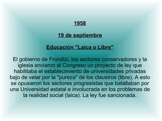1958 19 de septiembre Educación "Laica o Libre" El gobierno de Frondizi, los sectores conservadores y la iglesia enviaron al Congreso un proyecto de ley que habilitaba el establecimiento de universidades privadas bajo de velar por la "pureza" de los claustros (libre). A esto se opusieron los sectores progresistas que batallaban por una Universidad estatal e involucrada en los problemas de la realidad social (laica). La ley fue sancionada. 