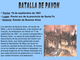 Fecha : 18 de septiembre de 1861  Lugar : Pavón sur de la provincia de Santa Fe Victoria : Estado de Buenos Aires BATALLA DE PAVON Los ejércitos de Buenos Aires, al mando de Mitre, y de la Confederación, a las órdenes de Urquiza, se enfrentaron en Pavón el 17 de septiembre de 1861. La victoria correspondió a Buenos Aires. La causa de esta batalla fue el descontento de las provincias del interior con Buenos Aires, que había gobernado al país desde la Revolución de Mayo sin tener en cuenta la voluntad de las provincias. Al menos, no en la medida en que éstas lo deseaban. La principal exigencia de los líderes federales era que cada provincia se gobernara a sí misma, y que unidas formaran una federación.  