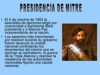 El 5 de octubre de 1862 la asamblea de electores eligió por unanimidad a Bartolomé Mitre presidente y a Marcos Paz vicepresidente de la nación. Los aspectos más importantes por resolver durante su gobierno fueron alcanzar la unidad nacional controlando los alzamientos del interior que se oponían al centralismo, la guerra de la Triple Alianza y resolver la residencia de las autoridades nacionales fijando una capital nacional . PRESIDENCIA DE MITRE 