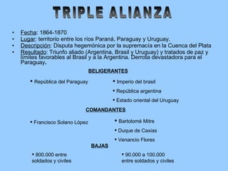Fecha : 1864-1870 Lugar : territorio entre los ríos Paraná, Paraguay y Uruguay. Descripción : Disputa hegemónica por la supremacía en la Cuenca del Plata Resultado : Triunfo aliado (Argentina, Brasil y Uruguay) y tratados de paz y límites favorables al Brasil y a la Argentina. Derrota devastadora para el Paraguay . TRIPLE ALIANZA BELIGERANTES República del Paraguay Imperio del brasil República argentina Estado oriental del Uruguay COMANDANTES Francisco Solano López Bartolomé Mitre Duque de Caxias Venancio Flores BAJAS 800.000 entre soldados y civiles 90.000 a 100.000 entre soldados y civiles 