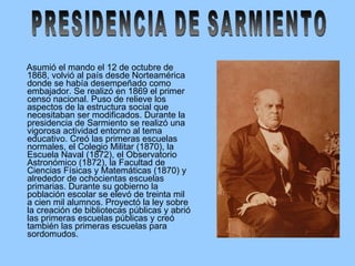 Asumió el mando el 12 de octubre de 1868, volvió al país desde Norteamérica donde se había desempeñado como embajador. Se realizó en 1869 el primer censo nacional. Puso de relieve los aspectos de la estructura social que necesitaban ser modificados. Durante la presidencia de Sarmiento se realizó una vigorosa actividad entorno al tema educativo. Creó las primeras escuelas normales, el Colegio Militar (1870), la Escuela Naval (1872), el Observatorio Astronómico (1872), la Facultad de Ciencias Físicas y Matemáticas (1870) y alrededor de ochocientas escuelas primarias. Durante su gobierno la población escolar se elevó de treinta mil a cien mil alumnos. Proyectó la ley sobre la creación de bibliotecas públicas y abrió las primeras escuelas públicas y creó también las primeras escuelas para sordomudos. PRESIDENCIA DE SARMIENTO 