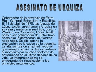 Gobernador de la provincia de Entre Ríos, General, Estanciero y Estadista. El 11 de abril de 1870, las fuerzas de López Jordán asesinaron a Urquiza en su casa y mataron a sus hijos, Justo y Waldino, en Concordia; López Jordán pasó a ser gobernador de Entre Ríos hasta que lo derrocaron las fuerzas nacionales. En ello estaría la explicación de la causa de la tragedia. La alta política de amplitud nacional que siempre siguió, no fue captada en el momento por muchos sectores de entrerrianos en el último decenio de su vida. La interpretan como de entreguista, de claudicación a los principios autonómicos. ASESINATO DE URQUIZA 