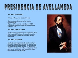 POLÍTICA ECONÓMICA   Ante el déficit, toma dos decisiones: Cierra momentáneamente las nuevas importaciones Baja el déficit interno, despidiendo 6000 empleados públicos y bajando los sueldos a todos un 15%. POLÍTICA EDUCACIONAL Avellaneda despolitiza las universidades. Para ello, le otorga la autonomía académica a las universidades, dejándole al estado la parte financiera. POLÍTICA EXTERIOR Mediante la Conquista del Desierto, se logró afirmar la soberanía argentina en la zona. Los chilenos tenían interés en esa zona. Era hora de poner límites entre ambos. Se reunió una comisión mixta que tuvo dos principios básicos para tomar los límites: los Andes y las altas cumbres divisorias de aguas. PRESIDENCIA DE AVELLANEDA 