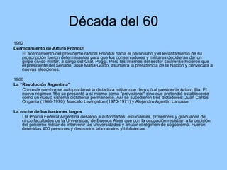 Década del 60 1962 Derrocamiento de Arturo Frondizi El acercamiento del presidente radical Frondizi hacia el peronismo y el levantamiento de su proscripción fueron determinantes para que los conservadores y militares decidieran dar un golpe cívico-militar, a cargo del Gral. Poggi. Pero las internas del sector castrense hicieron que el presidente del Senado, José María Guido, asumiera la presidencia de la Nación y convocara a nuevas elecciones. 1966 La “Revolución Argentina” Con este nombre se autoproclamó la dictadura militar que derrocó al presidente Arturo Illia. El nuevo régimen  o se presentó a sí mismo como "provisional" sino que pretendió establecerse como un nuevo sistema dictatorial permanente. Así se sucedieron tres dictadores: Juan Carlos Onganía (1966-1970), Marcelo Levingston (1970-1971) y Alejandro Agustín Lanusse. La noche de los bastones largos Lla Policía Federal Argentina desalojó a autoridades, estudiantes, profesores y graduados de cinco facultades de la Universidad de Buenos Aires que con la ocupación resistían a la decisión del gobierno militar de intervenir las universidades y anular el régimen de cogobierno. Fueron detenidas 400 personas y destruidos laboratorios y bibliotecas.  