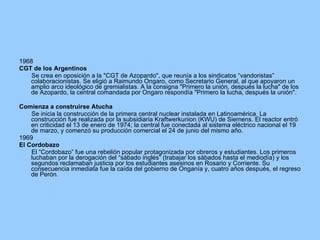 1968 CGT de los Argentinos Se crea en oposición a la "CGT de Azopardo", que reunía a los sindicatos “vandoristas” colaboracionistas. Se eligió a Raimundo Ongaro, como Secretario General, al que apoyaron un amplio arco ideológico de gremialistas. A la consigna "Primero la unión, después la lucha" de los de Azopardo, la central comandada por Ongaro respondía "Primero la lucha, después la unión". Comienza a construirse Atucha Se inicia la construcción de la primera central nuclear instalada en Latinoamérica. La construcción fue realizada por la subsidiaria Kraftwerkunion (KWU) de Siemens. El reactor entró en criticidad el 13 de enero de 1974; la central fue conectada al sistema eléctrico nacional el 19 de marzo, y comenzó su producción comercial el 24 de junio del mismo año. 1969 El Cordobazo El “Cordobazo” fue una rebelión popular protagonizada por obreros y estudiantes. Los primeros luchaban por la derogación del “sábado inglés” (trabajar los sábados hasta el mediodía) y los segundos reclamaban justicia por los estudiantes asesinos en Rosario y Corriente. Su consecuencia inmediata fue la caída del gobierno de Onganía y, cuatro años después, el regreso de Perón. 