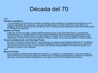 Década del 70 1973 Cámpora al gobierno La proscripción de Perón llevó a Héctor Cámpora como candidato a presidente de Argentina por el Frente Justicialista de Liberación, que ganó las elecciones con más del 49.5% de los votos. El delegado de Perón asumió el 25 de mayo de 1973, dándose así por finalizado el período dictatorial de la “Revolución Argentina”. Regreso de Perón Luego de 18 años de exilio, regresa definitivamente al país Juan Domingo Perón. La jornada se ensombrecería por la Matanza en Ezeiza responsabilidad de Grupos armados organizados por el coronel Osinde, un militar cercano a López Rega, el creador de la Triple A (Alianza Anticomunista Argentina). El saldo fue de trece personas muertas, aunque nunca se pudo saber el número exacto. Tercera presidencia de Juan Domingo Perón Asumió la Presidencia de la Nación, secundado por su esposa, María Estela Martínez. El mandatario se impuso en forma rotunda en los comicios celebrados el 23 de septiembre de ese año, cuando se alzó con el 62% de los votos contra el 25% de la fórmula Ricardo Balbín-Fernando de la Rúa, que presentó la Unión Cívica Radical. 1974 Muerte de Perón Fue sucedido por María Estela Martínez de Perón, su esposa y vicepresidente. Tras varios días de duelo nacional, en los que el cuerpo fue velado en el Congreso de la Nación por cientos de miles de personas, los restos fueron trasladados a una cripta en la Quinta Presidencial de Olivos.  
