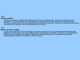 1976 Dictadura Militar  El golpe que depuso a María Estela Martínez de Perón se autodenominó “Proceso de Reorganización Nacional”. Fue el responsable de la desaparición y asesinato de 30.000 militantes del campo popular. Promovió un plan económico que desindustrializó la economía argentina, fomentó la especulación financiera y favoreció a los sectores mas concentrados de la economía. 1977 Madres de Plaza de Mayo La Asociación Madres de Plaza de Mayo se propuso recuperar con vida a los detenidos desaparecidos, establecer quiénes fueron los responsables de los actos de lesa humanidad y promover su enjuiciamiento. Nació como una iniciativa de madres de detenidos y desaparecidos que se organizaron para hacer manifestaciones públicas y pacíficas en Plaza de Mayo. 