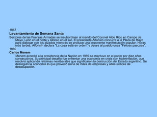 1987 Levantamiento de Semana Santa Sectores de las Fuerzas Armadas se insubordinan al mando del Coronel Aldo Rico en Campo de Mayo, León en el norte y Alonso en el sur. El presidente Alfonsín concurre a la Plaza de Mayo para dialogar con los alzados mientras se produce una imponente manifestación popular. Horas más tardes, Alfonsín declara "La casa está en orden" y desea al pueblo unas "Felices pascuas". 1989 Carlos Menem Menem accedió a la presidencia de la Nación en 1989 se mantuvo en el poder por diez años consecutivos. Su principal desafío fue enfrentar una economía en crisis con hiperinflación, que resolvió aplicando reformas neoliberales que significaron la destrucción del Estado argentino. Se desreguló la economía lo que provocó ruina de miles de empresas y altos índices de desocupación. 